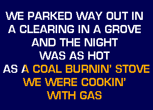 WE PARKED WAY OUT IN
A CLEARING IN A GROVE
AND THE NIGHT
WAS AS HOT
AS A COAL BURNIN' STOVE
WE WERE COOKIN'
WITH GAS