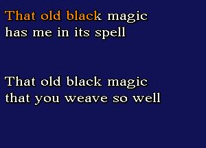 That old black magic
has me in its spell

That old black magic
that you weave so well