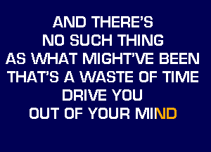 AND THERE'S
N0 SUCH THING
AS WHAT MIGHTVE BEEN
THAT'S A WASTE OF TIME
DRIVE YOU
OUT OF YOUR MIND
