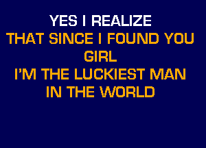 YES I REALIZE
THAT SINCE I FOUND YOU
GIRL
I'M THE LUCKIEST MAN
IN THE WORLD