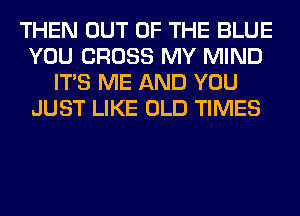 THEN OUT OF THE BLUE
YOU CROSS MY MIND
ITS ME AND YOU
JUST LIKE OLD TIMES