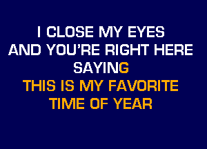 I CLOSE MY EYES
AND YOU'RE RIGHT HERE
SAYING
THIS IS MY FAVORITE
TIME OF YEAR