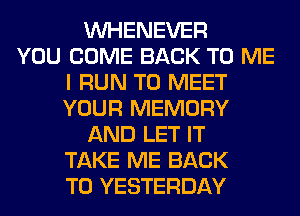 VVHENEVER
YOU COME BACK TO ME
I RUN TO MEET
YOUR MEMORY
AND LET IT
TAKE ME BACK
TO YESTERDAY