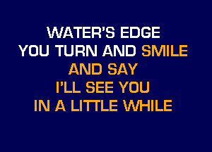 WATER'S EDGE
YOU TURN AND SMILE
AND SAY
I'LL SEE YOU
IN A LITTLE WHILE