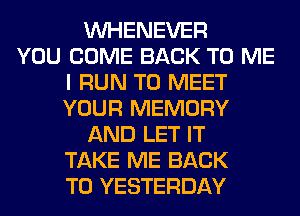 VVHENEVER
YOU COME BACK TO ME
I RUN TO MEET
YOUR MEMORY
AND LET IT
TAKE ME BACK
TO YESTERDAY