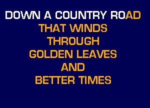 DOWN A COUNTRY ROAD
THAT WINDS
THROUGH
GOLDEN LEAVES
AND
BETTER TIMES