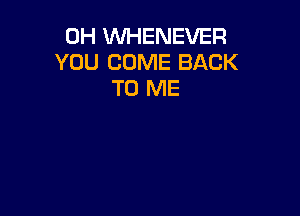 0H WHENEVER
YOU COME BACK
TO ME