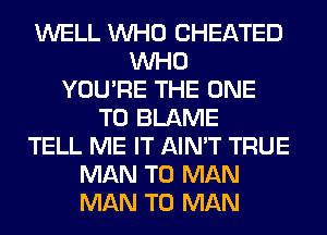 WELL WHO CHEATED
WHO
YOU'RE THE ONE
TO BLAME
TELL ME IT AIN'T TRUE
MAN T0 MAN
MAN T0 MAN