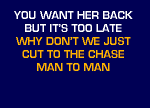 YOU WANT HER BACK
BUT ITS TOO LATE
WHY DON'T WE JUST
CUT TO THE CHASE
MAN T0 MAN