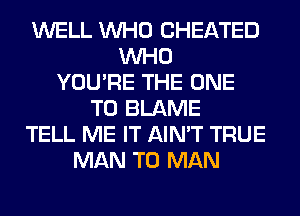 WELL WHO CHEATED
WHO
YOU'RE THE ONE
TO BLAME
TELL ME IT AIN'T TRUE
MAN T0 MAN
