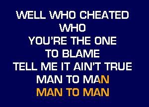 WELL WHO CHEATED
WHO
YOU'RE THE ONE
TO BLAME
TELL ME IT AIN'T TRUE
MAN T0 MAN
MAN T0 MAN