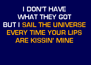 I DON'T HAVE
WHAT THEY GOT
BUT I SAIL THE UNIVERSE
EVERY TIME YOUR LIPS
ARE KISSIN' MINE