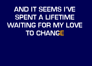 AND IT SEEMS I'VE
SPENT A LIFETIME
WAITING FOR MY LOVE
TO CHANGE