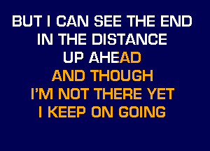 BUT I CAN SEE THE END
IN THE DISTANCE
UP AHEAD
AND THOUGH
I'M NOT THERE YET
I KEEP ON GOING