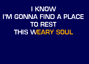 I KNOW
I'M GONNA FIND A PLACE
TO REST

THIS WEARY SOUL