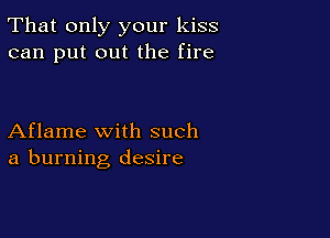 That only your kiss
can put out the fire

Aflame with such
a burning desire