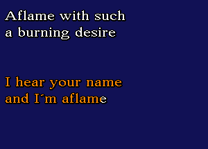 Aflame with such
a burning desire

I hear your name
and I'm aflame