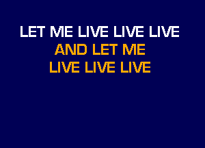 LET ME LIVE LIVE LIVE
AND LET ME
LIVE LIVE LIVE