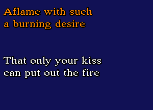 Aflame with such
a burning desire

That only your kiss
can put out the fire