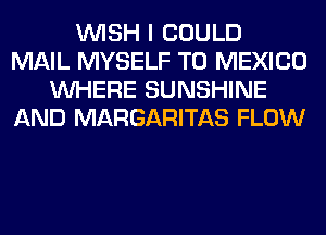 WISH I COULD
MAIL MYSELF T0 MEXICO
WHERE SUNSHINE
AND MARGARITAS FLOW