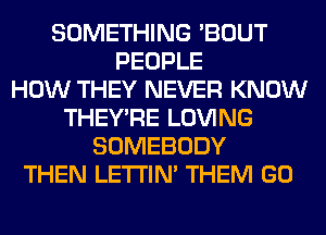 SOMETHING 'BOUT
PEOPLE
HOW THEY NEVER KNOW
THEY'RE LOVING
SOMEBODY
THEN LETI'IN' THEM GO