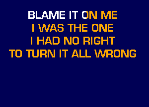 BLAME IT ON ME
I WAS THE ONE
I HAD N0 RIGHT
TO TURN IT ALL WRONG