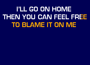 I'LL GO ON HOME
THEN YOU CAN FEEL FREE
TO BLAME IT ON ME