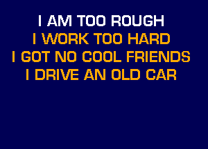 I AM T00 ROUGH
I WORK T00 HARD
I GOT N0 COOL FRIENDS
I DRIVE AN OLD CAR