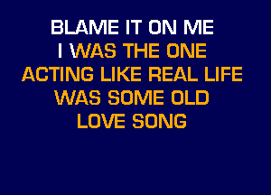 BLAME IT ON ME
I WAS THE ONE
ACTING LIKE REAL LIFE
WAS SOME OLD
LOVE SONG