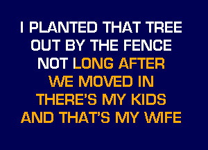 I PLANTED THAT TREE
OUT BY THE FENCE
NOT LONG AFTER
WE MOVED IN
THERE'S MY KIDS
AND THAT'S MY WIFE