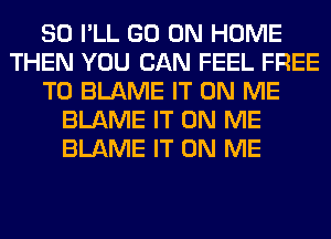 SO I'LL GO ON HOME
THEN YOU CAN FEEL FREE
TO BLAME IT ON ME
BLAME IT ON ME
BLAME IT ON ME