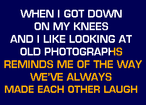 WHEN I GOT DOWN
ON MY KNEES
AND I LIKE LOOKING AT
OLD PHOTOGRAPHS
REMINDS ME OF THE WAY

WE'VE ALWAYS
MADE EACH OTHER LAUGH