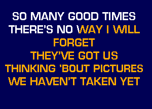 SO MANY GOOD TIMES
THERE'S NO WAY I WILL
FORGET

THEY'VE GOT US
THINKING 'BOUT PICTURES

WE HAVEN'T TAKEN YET