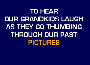 TO HEAR
OUR GRANDKIDS LAUGH
AS THEY GO THUMBING
THROUGH OUR PAST
PICTURES