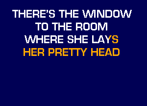 THERE'S THE WINDOW
TO THE ROOM
WHERE SHE LAYS
HER PRETTY HEAD