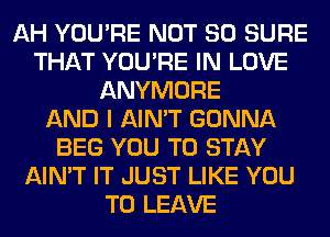 AH YOU'RE NOT SO SURE
THAT YOU'RE IN LOVE
ANYMORE
AND I AIN'T GONNA
BEG YOU TO STAY
AIN'T IT JUST LIKE YOU
TO LEAVE