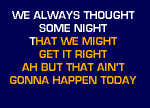 WE ALWAYS THOUGHT
SOME NIGHT
THAT WE MIGHT
GET IT RIGHT
AH BUT THAT AIN'T
GONNA HAPPEN TODAY