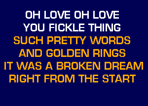 0H LOVE 0H LOVE
YOU FICKLE THING
SUCH PRETTY WORDS
AND GOLDEN RINGS
IT WAS A BROKEN DREAM
RIGHT FROM THE START