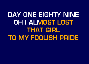 DAY ONE EIGHTY NINE
OH I ALMOST LOST
THAT GIRL
TO MY FOOLISH PRIDE