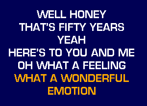 WELL HONEY
THAT'S FIFTY YEARS
YEAH
HERES TO YOU AND ME
0H WHAT A FEELING
WHAT A WONDERFUL
EMOTION