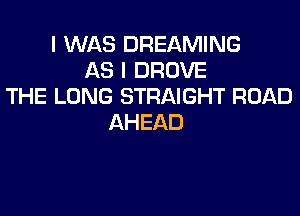 I WAS DREAMING
AS I DROVE
THE LONG STRAIGHT ROAD
AHEAD