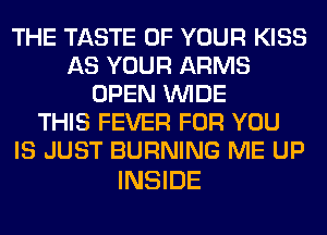 THE TASTE OF YOUR KISS
AS YOUR ARMS
OPEN WIDE
THIS FEVER FOR YOU
IS JUST BURNING ME UP

INSIDE