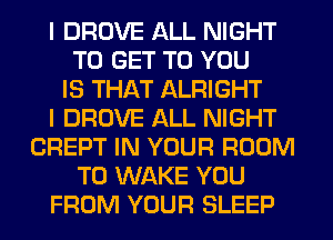 I DROVE ALL NIGHT
TO GET TO YOU
IS THAT ALRIGHT
I DROVE ALL NIGHT
CREPT IN YOUR ROOM
T0 WAKE YOU
FROM YOUR SLEEP