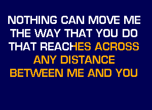 NOTHING CAN MOVE ME
THE WAY THAT YOU DO
THAT REACHES ACROSS
ANY DISTANCE
BETWEEN ME AND YOU