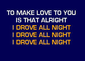 TO MAKE LOVE TO YOU
IS THAT ALRIGHT
I DROVE ALL NIGHT
I DROVE ALL NIGHT
I DROVE ALL NIGHT