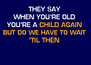 THEY SAY
WHEN YOU'RE OLD

YOU'RE A CHILD AGAIN
BUT DO WE HAVE TO WAIT

'TIL THEN