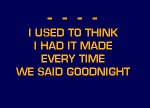 I USED TO THINK
I HAD IT MADE
EVERY TIME
WE SAID GOODNIGHT