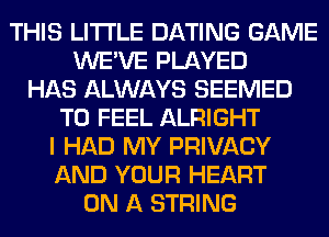 THIS LITI'LE DATING GAME
WE'VE PLAYED
HAS ALWAYS SEEMED
T0 FEEL ALRIGHT
I HAD MY PRIVACY
AND YOUR HEART
ON A STRING