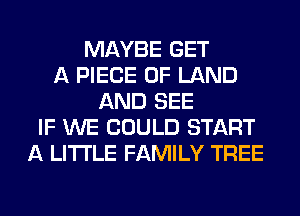 MAYBE GET
A PIECE OF LAND
AND SEE
IF WE COULD START
A LITTLE FAMILY TREE