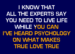I KNOW THAT
ALL THE EXPERTS SAY
YOU NEED TO LIVE LIFE
WHILE YOU CAN
I'VE HEARD PSYCHOLOGY
0N WHAT MAKES
TRUE LOVE TRUE